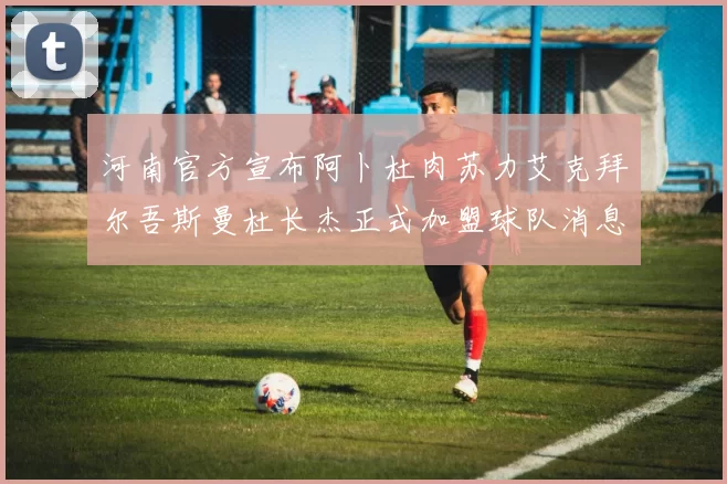 河南官方宣布阿卜杜肉苏力艾克拜尔吾斯曼杜长杰正式加盟球队消息