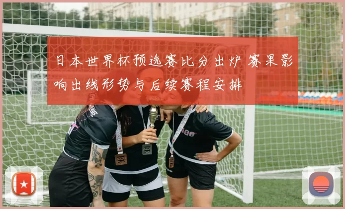 日本世界杯预选赛比分出炉 赛果影响出线形势与后续赛程安排