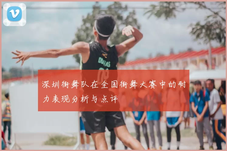深圳街舞队在全国街舞大赛中的耐力表现分析与点评