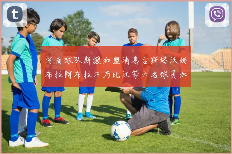 河南球队新援加盟消息古斯塔沃姆布拉阿布拉汗乃比江等六名球员加入
