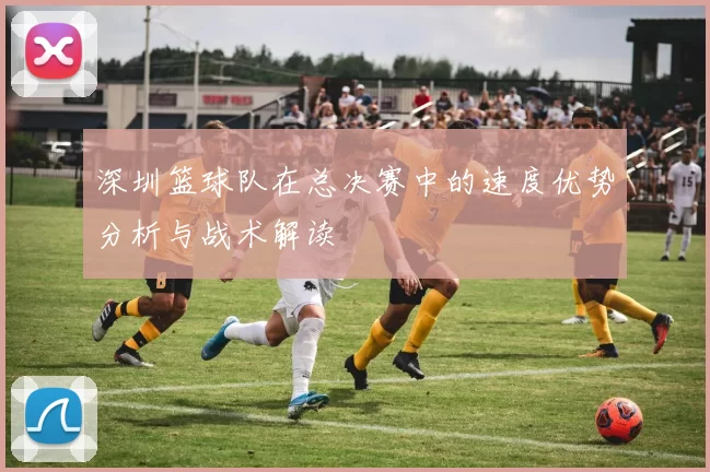 深圳篮球队在总决赛中的速度优势分析与战术解读