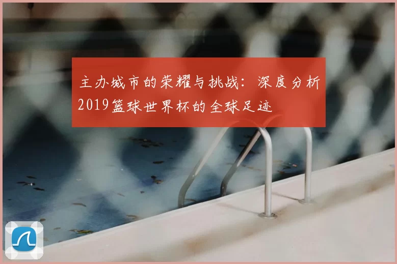 主办城市的荣耀与挑战：深度分析2019篮球世界杯的全球足迹