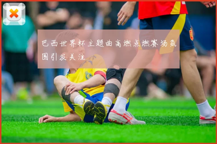 巴西世界杯主题曲高燃点燃赛场氛围引发关注