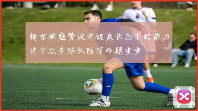 梅尔顿盛赞波津健康状态下的能力将令众多球队防守难题重重