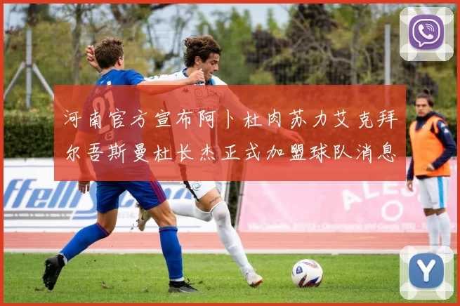 河南官方宣布阿卜杜肉苏力艾克拜尔吾斯曼杜长杰正式加盟球队消息