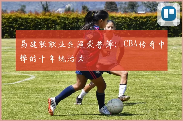 易建联职业生涯荣誉簿：CBA传奇中锋的十年统治力