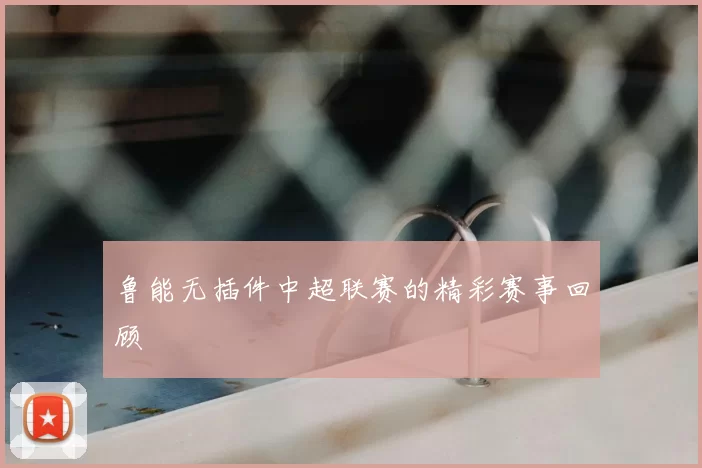 鲁能无插件中超联赛的精彩赛事回顾