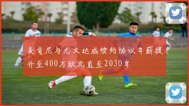 麦肯尼与尤文达成续约协议年薪提升至400万欧元直至2030年