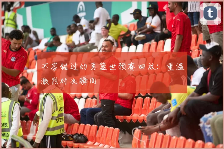 不容错过的男篮世预赛回放:重温激烈对决瞬间