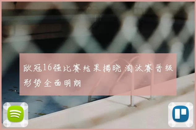 欧冠16强比赛结果揭晓 淘汰赛晋级形势全面明朗