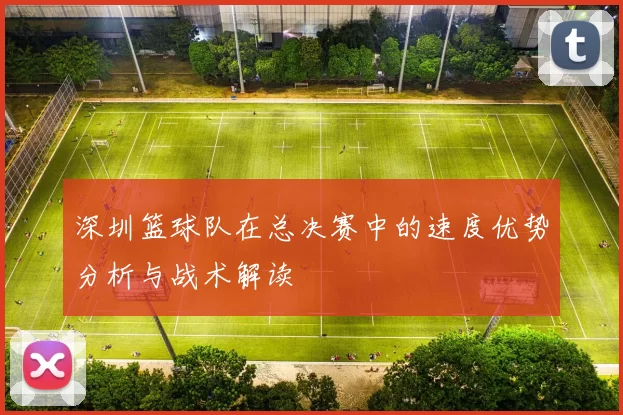 深圳篮球队在总决赛中的速度优势分析与战术解读