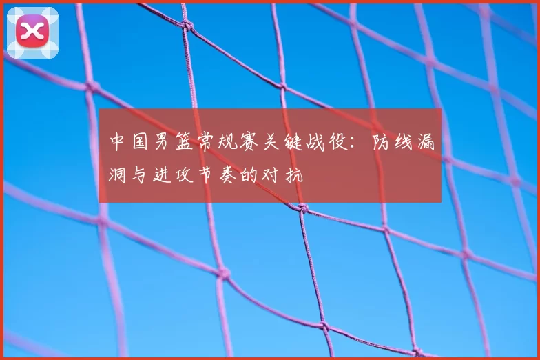 中国男篮常规赛关键战役：防线漏洞与进攻节奏的对抗