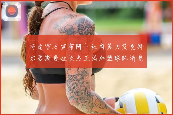 河南官方宣布阿卜杜肉苏力艾克拜尔吾斯曼杜长杰正式加盟球队消息