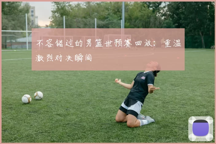 不容错过的男篮世预赛回放:重温激烈对决瞬间