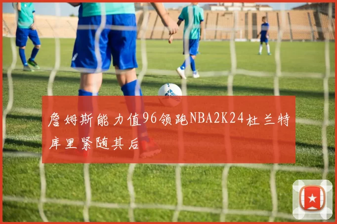 詹姆斯能力值96领跑NBA2K24杜兰特库里紧随其后