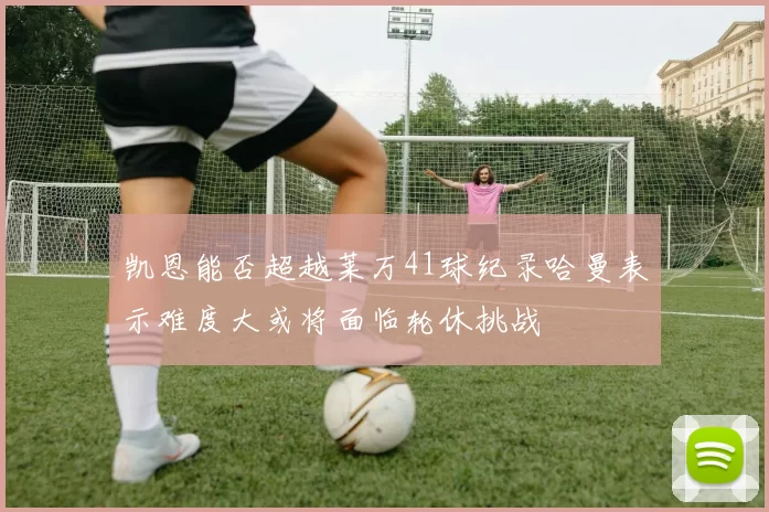 凯恩能否超越莱万41球纪录哈曼表示难度大或将面临轮休挑战