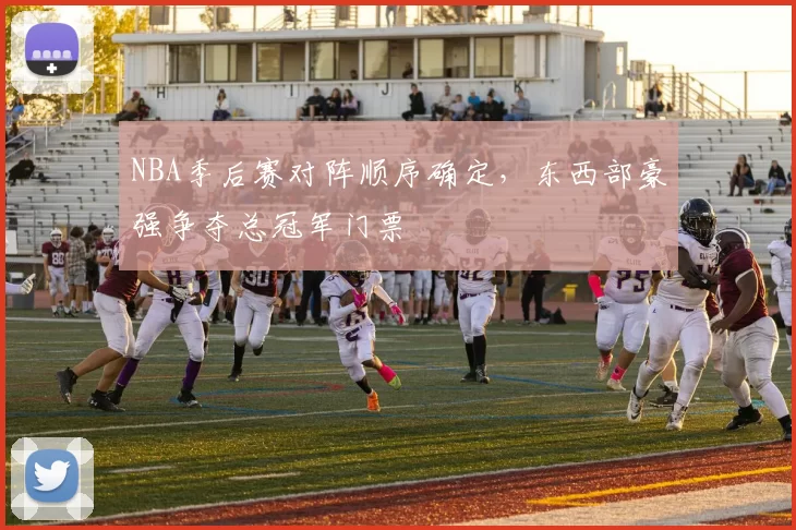 NBA季后赛对阵顺序确定，东西部豪强争夺总冠军门票