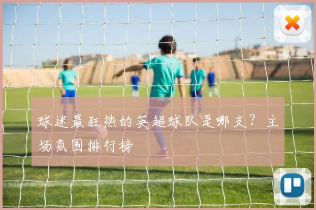 球迷最狂热的英超球队是哪支？主场氛围排行榜