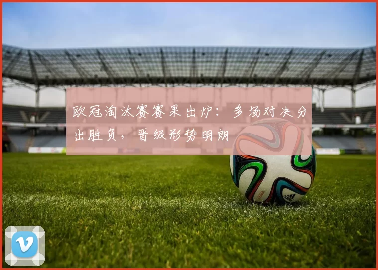 欧冠淘汰赛赛果出炉:多场对决分出胜负,晋级形势明朗