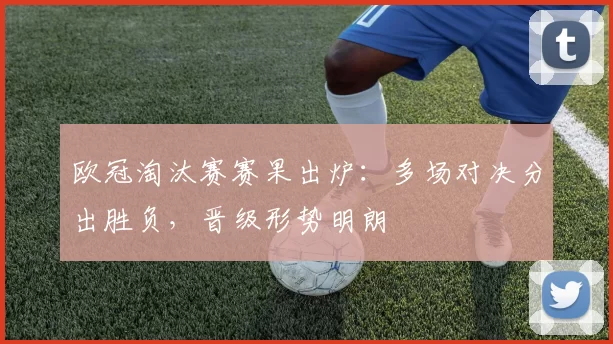 欧冠淘汰赛赛果出炉:多场对决分出胜负,晋级形势明朗