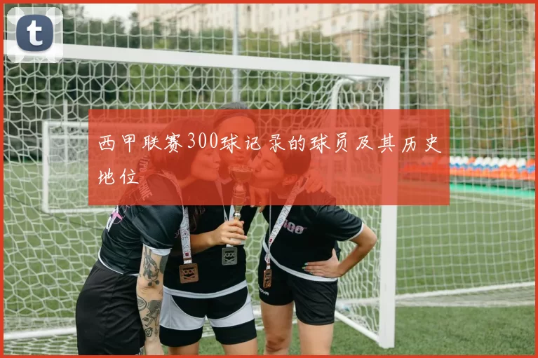 西甲联赛300球记录的球员及其历史地位