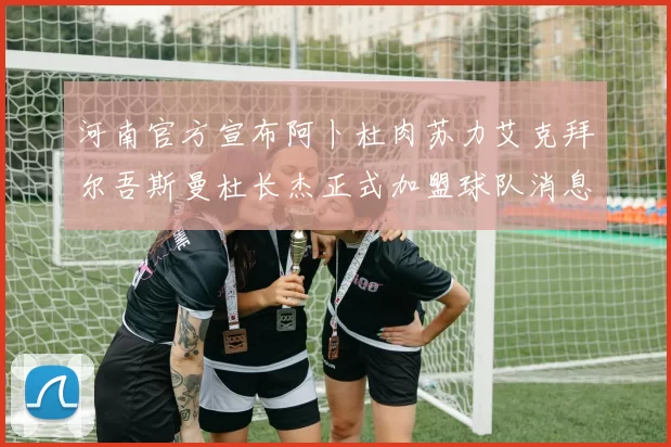 河南官方宣布阿卜杜肉苏力艾克拜尔吾斯曼杜长杰正式加盟球队消息