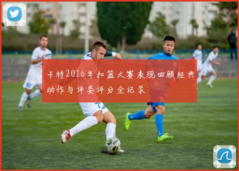 卡特2016年扣篮大赛表现回顾经典动作与评委评分全记录