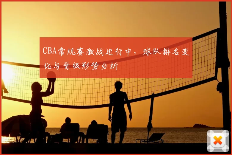 CBA常规赛激战进行中，球队排名变化与晋级形势分析