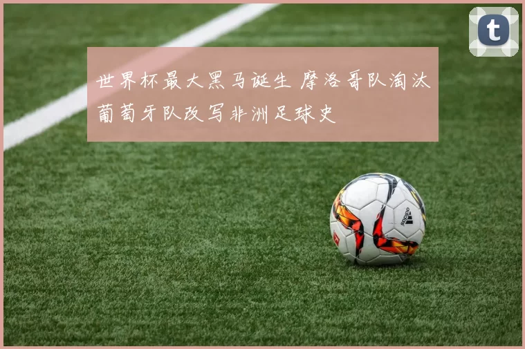 世界杯最大黑马诞生 摩洛哥队淘汰葡萄牙队改写非洲足球史