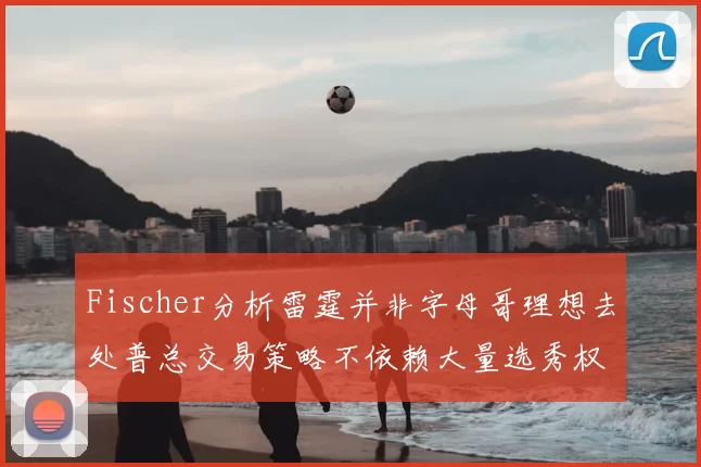 Fischer分析雷霆并非字母哥理想去处普总交易策略不依赖大量选秀权