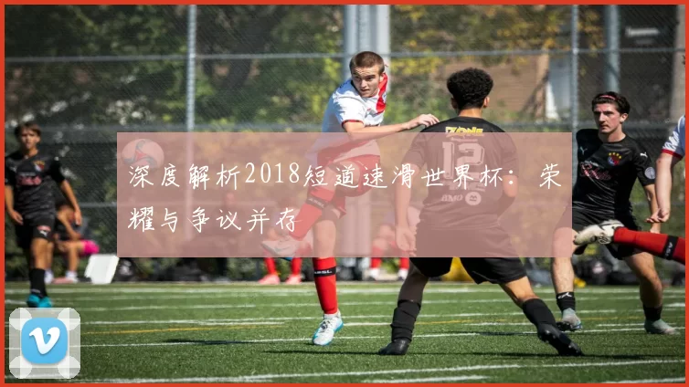 深度解析2018短道速滑世界杯：荣耀与争议并存