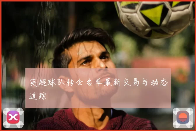 英超球队转会名单最新交易与动态追踪