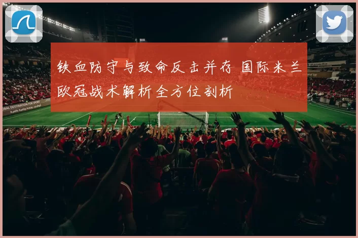 铁血防守与致命反击并存 国际米兰欧冠战术解析全方位剖析