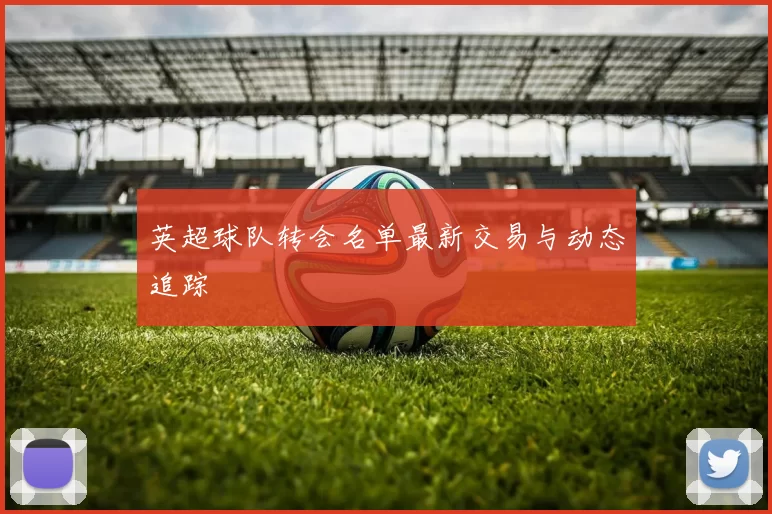 英超球队转会名单最新交易与动态追踪