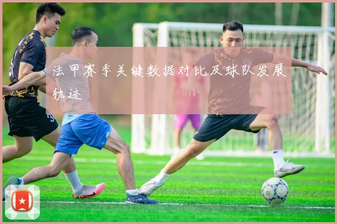 法甲赛季关键数据对比及球队发展轨迹