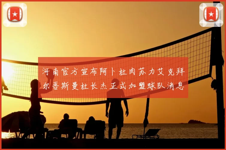 河南官方宣布阿卜杜肉苏力艾克拜尔吾斯曼杜长杰正式加盟球队消息