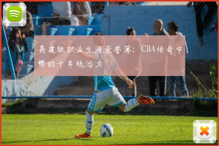 易建联职业生涯荣誉簿:CBA传奇中锋的十年统治力