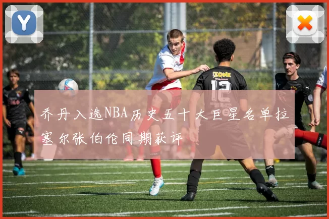 乔丹入选NBA历史五十大巨星名单拉塞尔张伯伦同期获评