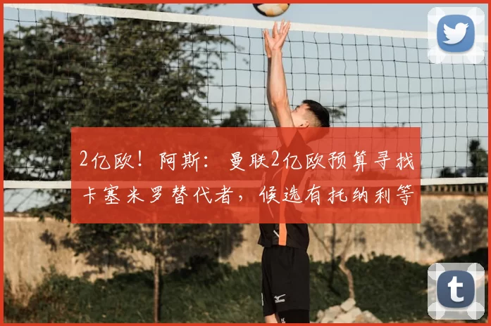2亿欧！阿斯：曼联2亿欧预算寻找卡塞米罗替代者，候选有托纳利等