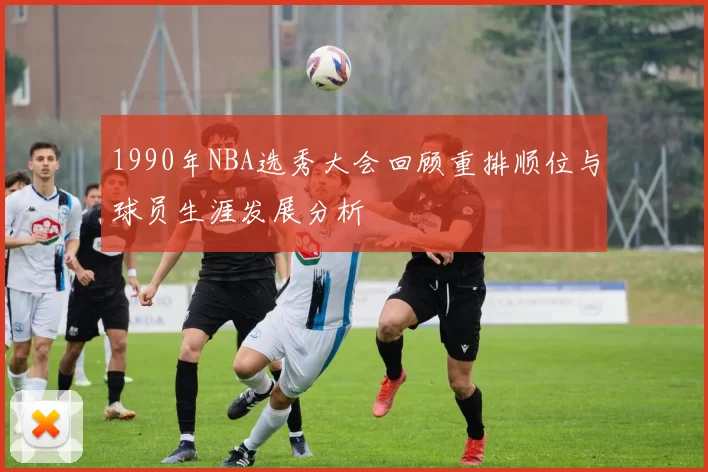 1990年NBA选秀大会回顾重排顺位与球员生涯发展分析