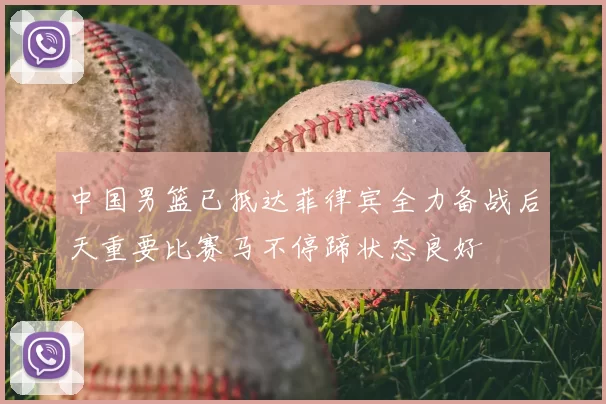 中国男篮已抵达菲律宾全力备战后天重要比赛马不停蹄状态良好