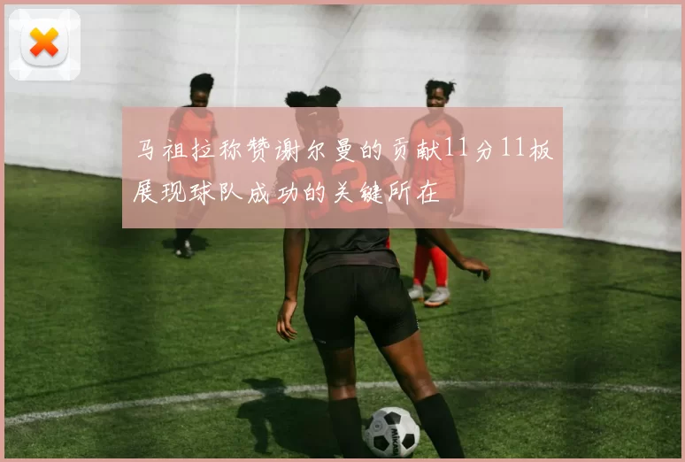 马祖拉称赞谢尔曼的贡献11分11板展现球队成功的关键所在