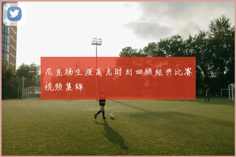 尼克杨生涯高光时刻回顾经典比赛视频集锦