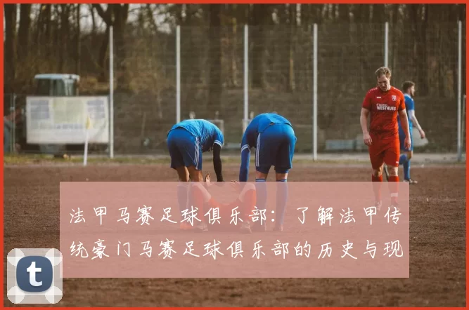 法甲马赛足球俱乐部:了解法甲传统豪门马赛足球俱乐部的历史与现状