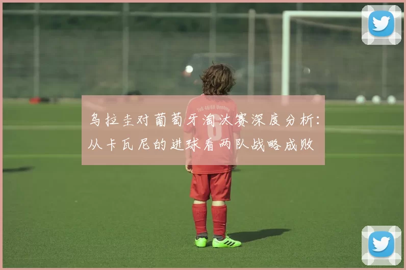 乌拉圭对葡萄牙淘汰赛深度分析:从卡瓦尼的进球看两队战略成败