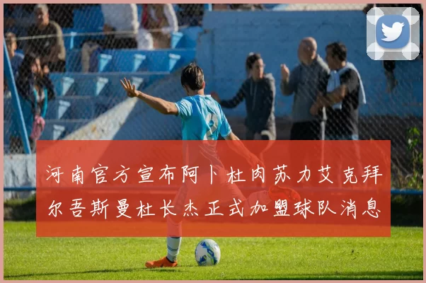 河南官方宣布阿卜杜肉苏力艾克拜尔吾斯曼杜长杰正式加盟球队消息