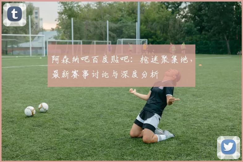 阿森纳吧百度贴吧:枪迷聚集地,最新赛事讨论与深度分析