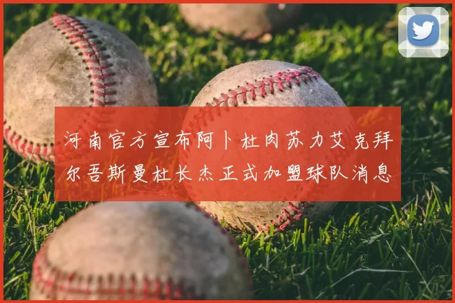 河南官方宣布阿卜杜肉苏力艾克拜尔吾斯曼杜长杰正式加盟球队消息