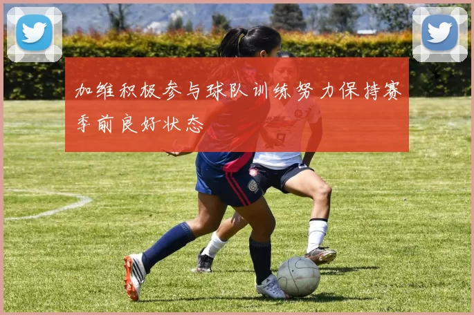 加维积极参与球队训练努力保持赛季前良好状态