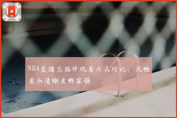 NBA直播无插件观看方式对比，流畅度和清晰度哪家强